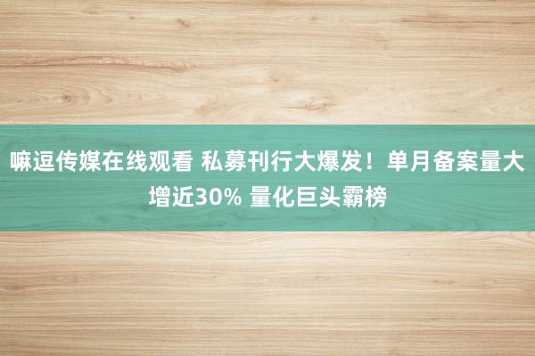 嘛逗传媒在线观看 私募刊行大爆发！单月备案量大增近30% 量化巨头霸榜